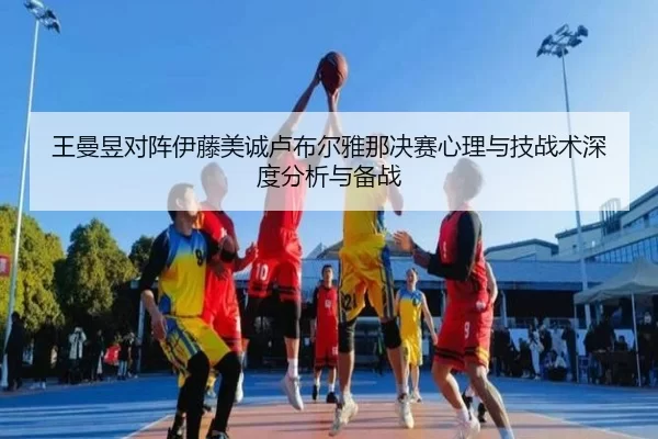 王曼昱对阵伊藤美诚卢布尔雅那决赛心理与技战术深度分析与备战