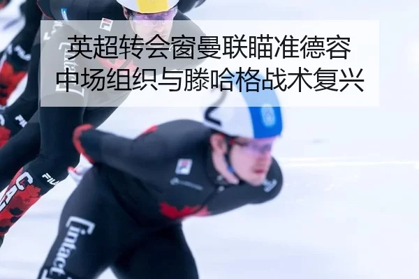 英超转会窗曼联瞄准德容 中场组织与滕哈格战术复兴